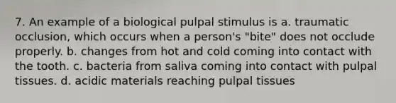 7. An example of a biological pulpal stimulus is a. traumatic occlusion, which occurs when a person's "bite" does not occlude properly. b. changes from hot and cold coming into contact with the tooth. c. bacteria from saliva coming into contact with pulpal tissues. d. acidic materials reaching pulpal tissues