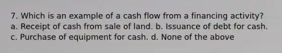 7. Which is an example of a cash flow from a financing activity? a. Receipt of cash from sale of land. b. Issuance of debt for cash. c. Purchase of equipment for cash. d. None of the above