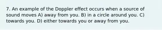 7. An example of the Doppler effect occurs when a source of sound moves A) away from you. B) in a circle around you. C) towards you. D) either towards you or away from you.