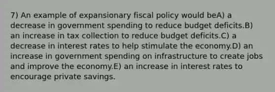 7) An example of expansionary fiscal policy would beA) a decrease in government spending to reduce budget deficits.B) an increase in tax collection to reduce budget deficits.C) a decrease in interest rates to help stimulate the economy.D) an increase in government spending on infrastructure to create jobs and improve the economy.E) an increase in interest rates to encourage private savings.