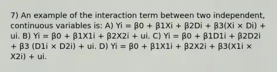 7) An example of the interaction term between two independent, continuous variables is: A) Yi = β0 + β1Xi + β2Di + β3(Xi × Di) + ui. B) Yi = β0 + β1X1i + β2X2i + ui. C) Yi = β0 + β1D1i + β2D2i + β3 (D1i × D2i) + ui. D) Yi = β0 + β1X1i + β2X2i + β3(X1i × X2i) + ui.