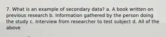 7. What is an example of secondary data? a. A book written on previous research b. Information gathered by the person doing the study c. Interview from researcher to test subject d. All of the above