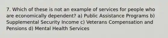 7. Which of these is not an example of services for people who are economically dependent? a) Public Assistance Programs b) Supplemental Security Income c) Veterans Compensation and Pensions d) Mental Health Services