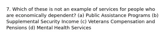 7. Which of these is not an example of services for people who are economically dependent? (a) Public Assistance Programs (b) Supplemental Security Income (c) Veterans Compensation and Pensions (d) Mental Health Services