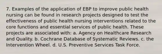 7. Examples of the application of EBP to improve public health nursing can be found in research projects designed to test the effectiveness of public health nursing interventions related to the core functions and essential services of public health. These projects are associated with: a. Agency on Healthcare Research and Quality. b. Cochrane Database of Systematic Reviews. c. the Intervention Wheel. d. U.S. Preventive Services Task Force.