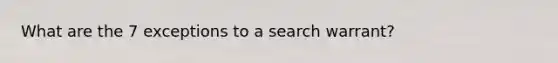 What are the 7 exceptions to a search warrant?