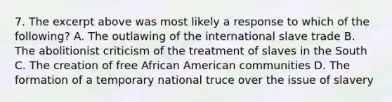 7. The excerpt above was most likely a response to which of the following? A. The outlawing of the international slave trade B. The abolitionist criticism of the treatment of slaves in the South C. The creation of free African American communities D. The formation of a temporary national truce over the issue of slavery