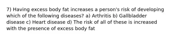 7) Having excess body fat increases a person's risk of developing which of the following diseases? a) Arthritis b) Gallbladder disease c) Heart disease d) The risk of all of these is increased with the presence of excess body fat