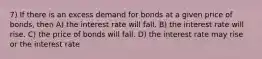 7) If there is an excess demand for bonds at a given price of bonds, then A) the interest rate will fall. B) the interest rate will rise. C) the price of bonds will fall. D) the interest rate may rise or the interest rate