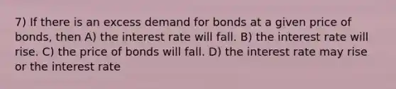 7) If there is an excess demand for bonds at a given price of bonds, then A) the interest rate will fall. B) the interest rate will rise. C) the price of bonds will fall. D) the interest rate may rise or the interest rate