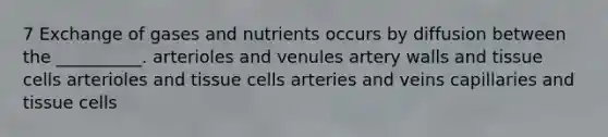 7 Exchange of gases and nutrients occurs by diffusion between the __________. arterioles and venules artery walls and tissue cells arterioles and tissue cells arteries and veins capillaries and tissue cells