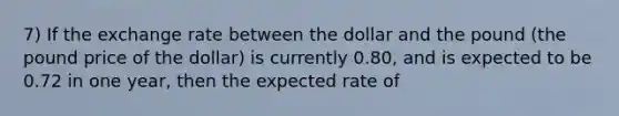 7) If the exchange rate between the dollar and the pound (the pound price of the dollar) is currently 0.80, and is expected to be 0.72 in one year, then the expected rate of