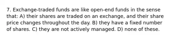 7. Exchange-traded funds are like open-end funds in the sense that: A) their shares are traded on an exchange, and their share price changes throughout the day. B) they have a fixed number of shares. C) they are not actively managed. D) none of these.