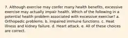 7. Although exercise may confer many health benefits, excessive exercise may actually impair health. Which of the following in a potential health problem associated with excessive exercise? a. Orthopedic problems. b. Impaired immune functions. c. Heat illness and kidney failure. d. Heart attack. e. All of these choices are correct.