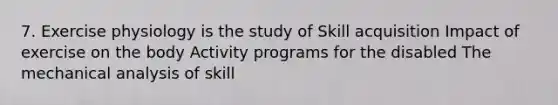 7. Exercise physiology is the study of Skill acquisition Impact of exercise on the body Activity programs for the disabled The mechanical analysis of skill