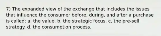 7) The expanded view of the exchange that includes the issues that influence the consumer before, during, and after a purchase is called: a. the value. b. the strategic focus. c. the pre-sell strategy. d. the consumption process.