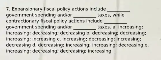 7. Expansionary fiscal policy actions include __________ government spending and/or __________ taxes, while contractionary fiscal policy actions include __________ government spending and/or __________ taxes. a. increasing; increasing; decreasing; decreasing b. decreasing; decreasing; increasing; increasing c. increasing; decreasing; increasing; decreasing d. decreasing; increasing; increasing; decreasing e. increasing; decreasing; decreasing; increasing