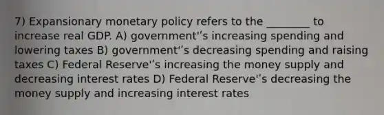 7) Expansionary monetary policy refers to the ________ to increase real GDP. A) government'ʹs increasing spending and lowering taxes B) government'ʹs decreasing spending and raising taxes C) Federal Reserve'ʹs increasing the money supply and decreasing interest rates D) Federal Reserve'ʹs decreasing the money supply and increasing interest rates