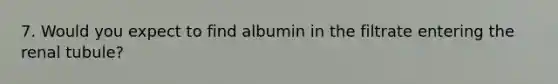 7. Would you expect to find albumin in the filtrate entering the renal tubule?