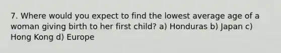 7. Where would you expect to find the lowest average age of a woman giving birth to her first child? a) Honduras b) Japan c) Hong Kong d) Europe