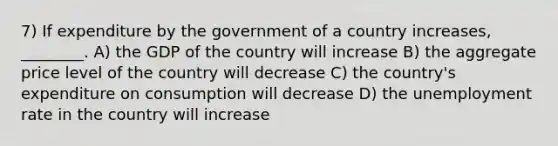 7) If expenditure by the government of a country increases, ________. A) the GDP of the country will increase B) the aggregate price level of the country will decrease C) the country's expenditure on consumption will decrease D) the unemployment rate in the country will increase