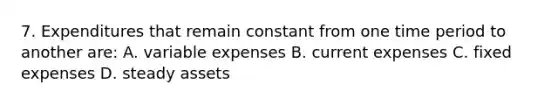 7. Expenditures that remain constant from one time period to another are: A. variable expenses B. current expenses C. fixed expenses D. steady assets