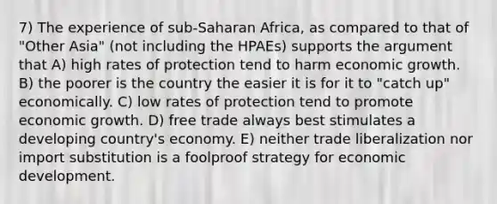 7) The experience of sub-Saharan Africa, as compared to that of "Other Asia" (not including the HPAEs) supports the argument that A) high rates of protection tend to harm economic growth. B) the poorer is the country the easier it is for it to "catch up" economically. C) low rates of protection tend to promote economic growth. D) free trade always best stimulates a developing country's economy. E) neither trade liberalization nor import substitution is a foolproof strategy for economic development.