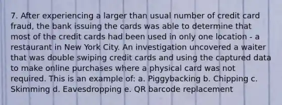 7. After experiencing a larger than usual number of credit card fraud, the bank issuing the cards was able to determine that most of the credit cards had been used in only one location - a restaurant in New York City. An investigation uncovered a waiter that was double swiping credit cards and using the captured data to make online purchases where a physical card was not required. This is an example of: a. Piggybacking b. Chipping c. Skimming d. Eavesdropping e. QR barcode replacement