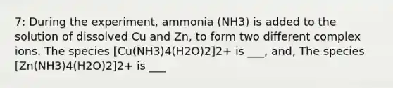 7: During the experiment, ammonia (NH3) is added to the solution of dissolved Cu and Zn, to form two different complex ions. The species [Cu(NH3)4(H2O)2]2+ is ___, and, The species [Zn(NH3)4(H2O)2]2+ is ___