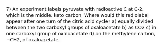 7) An experiment labels pyruvate with radioactive C at C‑2, which is the middle, keto carbon. Where would this radiolabel appear after one turn of the citric acid cycle? a) equally divided between the two carboxyl groups of oxaloacetate b) as CO2 c) in one carboxyl group of oxaloacetate d) on the methylene carbon, −CH2, of oxaloacetate