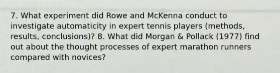 7. What experiment did Rowe and McKenna conduct to investigate automaticity in expert tennis players (methods, results, conclusions)? 8. What did Morgan & Pollack (1977) find out about the thought processes of expert marathon runners compared with novices?