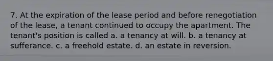 7. At the expiration of the lease period and before renegotiation of the lease, a tenant continued to occupy the apartment. The tenant's position is called a. a tenancy at will. b. a tenancy at sufferance. c. a freehold estate. d. an estate in reversion.