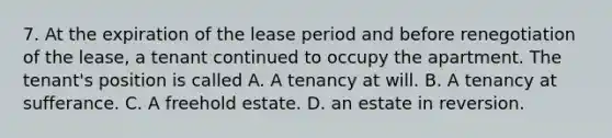 7. At the expiration of the lease period and before renegotiation of the lease, a tenant continued to occupy the apartment. The tenant's position is called A. A tenancy at will. B. A tenancy at sufferance. C. A freehold estate. D. an estate in reversion.