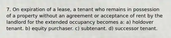 7. On expiration of a lease, a tenant who remains in possession of a property without an agreement or acceptance of rent by the landlord for the extended occupancy becomes a: a) holdover tenant. b) equity purchaser. c) subtenant. d) successor tenant.