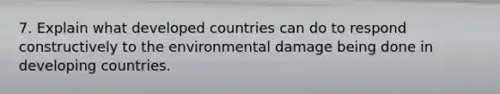 7. Explain what developed countries can do to respond constructively to the environmental damage being done in developing countries.