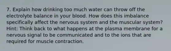 7. Explain how drinking too much water can throw off the electrolyte balance in your blood. How does this imbalance specifically affect the nervous system and the muscular system? Hint: Think back to what happens at the plasma membrane for a nervous signal to be communicated and to the ions that are required for muscle contraction.