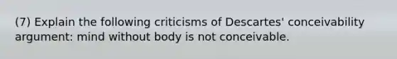 (7) Explain the following criticisms of Descartes' conceivability argument: mind without body is not conceivable.