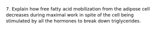 7. Explain how free fatty acid mobilization from the adipose cell decreases during maximal work in spite of the cell being stimulated by all the hormones to break down triglycerides.