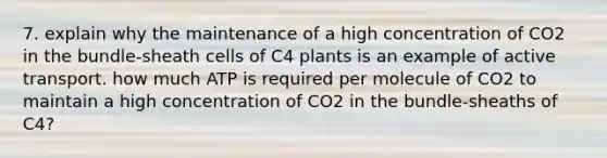 7. explain why the maintenance of a high concentration of CO2 in the bundle-sheath cells of C4 plants is an example of active transport. how much ATP is required per molecule of CO2 to maintain a high concentration of CO2 in the bundle-sheaths of C4?