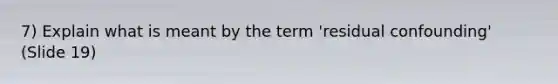 7) Explain what is meant by the term 'residual confounding' (Slide 19)