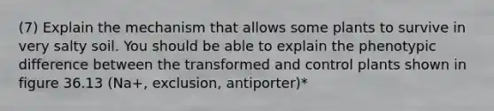 (7) Explain the mechanism that allows some plants to survive in very salty soil. You should be able to explain the phenotypic difference between the transformed and control plants shown in figure 36.13 (Na+, exclusion, antiporter)*