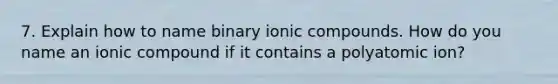 7. Explain how to name binary ionic compounds. How do you name an ionic compound if it contains a polyatomic ion?