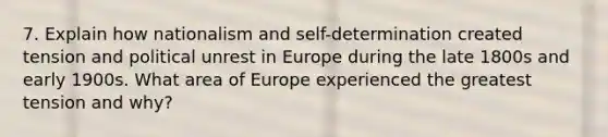 7. Explain how nationalism and self-determination created tension and political unrest in Europe during the late 1800s and early 1900s. What area of Europe experienced the greatest tension and why?