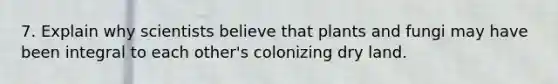 7. Explain why scientists believe that plants and fungi may have been integral to each other's colonizing dry land.