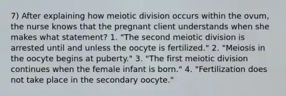 7) After explaining how meiotic division occurs within the ovum, the nurse knows that the pregnant client understands when she makes what statement? 1. "The second meiotic division is arrested until and unless the oocyte is fertilized." 2. "Meiosis in the oocyte begins at puberty." 3. "The first meiotic division continues when the female infant is born." 4. "Fertilization does not take place in the secondary oocyte."