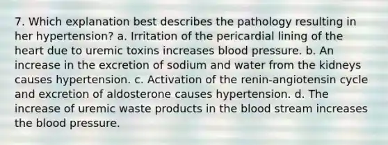 7. Which explanation best describes the pathology resulting in her hypertension? a. Irritation of the pericardial lining of the heart due to uremic toxins increases blood pressure. b. An increase in the excretion of sodium and water from the kidneys causes hypertension. c. Activation of the renin-angiotensin cycle and excretion of aldosterone causes hypertension. d. The increase of uremic waste products in the blood stream increases the blood pressure.