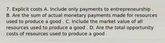 7. Explicit costs A. Include only payments to entrepreneurship . B. Are the sum of actual monetary payments made for resources used to produce a good . C. Include the market value of all resources used to produce a good . D. Are the total opportunity costs of resources used to produce a good .