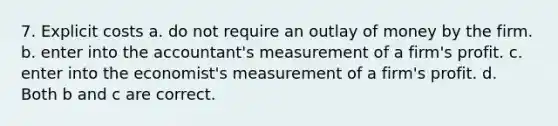 7. Explicit costs a. do not require an outlay of money by the firm. b. enter into the accountant's measurement of a firm's profit. c. enter into the economist's measurement of a firm's profit. d. Both b and c are correct.