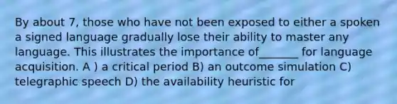 By about 7, those who have not been exposed to either a spoken a signed language gradually lose their ability to master any language. This illustrates the importance of_______ for language acquisition. A ) a critical period B) an outcome simulation C) telegraphic speech D) the availability heuristic for