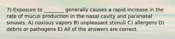 7) Exposure to ________ generally causes a rapid increase in the rate of mucus production in the nasal cavity and paranasal sinuses. A) noxious vapors B) unpleasant stimuli C) allergens D) debris or pathogens E) All of the answers are correct.